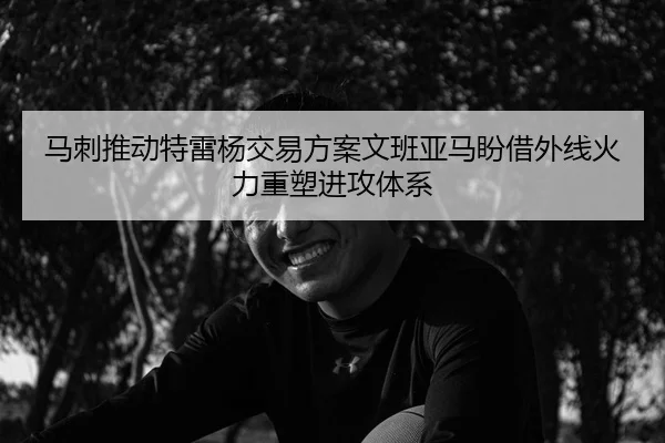 马刺推动特雷杨交易方案文班亚马盼借外线火力重塑进攻体系